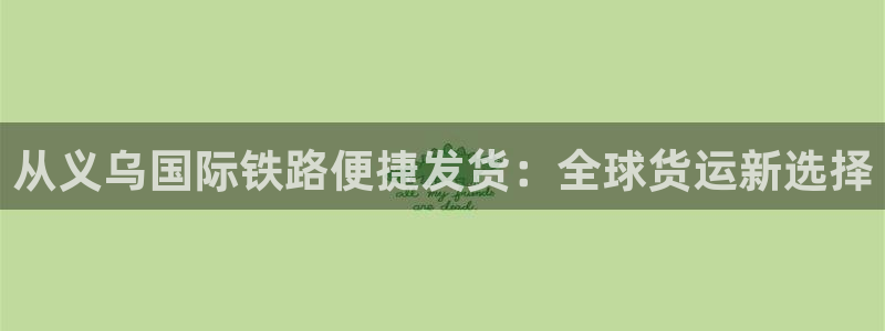 尊龙,人生就是搏：从义乌国际铁路便捷发货：全球货运新选择